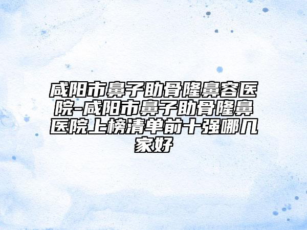 咸陽市鼻子助骨隆鼻容醫(yī)院-咸陽市鼻子助骨隆鼻醫(yī)院上榜清單前十強(qiáng)哪幾家好