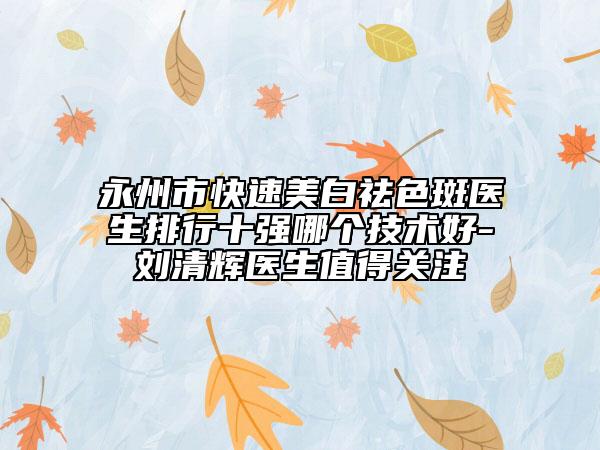 永州市快速美白祛色斑醫(yī)生排行十強(qiáng)哪個技術(shù)好-劉清輝醫(yī)生值得關(guān)注