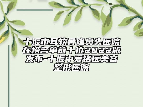 十堰市耳軟骨隆鼻頭醫(yī)院在榜名單前十位2022版發(fā)布-十堰中愛銘醫(yī)美容整形醫(yī)院