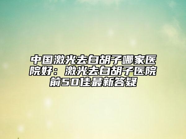 中國(guó)激光去白胡子哪家醫(yī)院好：激光去白胡子醫(yī)院前50佳最新答疑