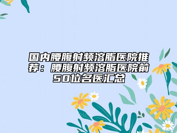 國內(nèi)腰腹射頻溶脂醫(yī)院推薦：腰腹射頻溶脂醫(yī)院前50位名醫(yī)匯總