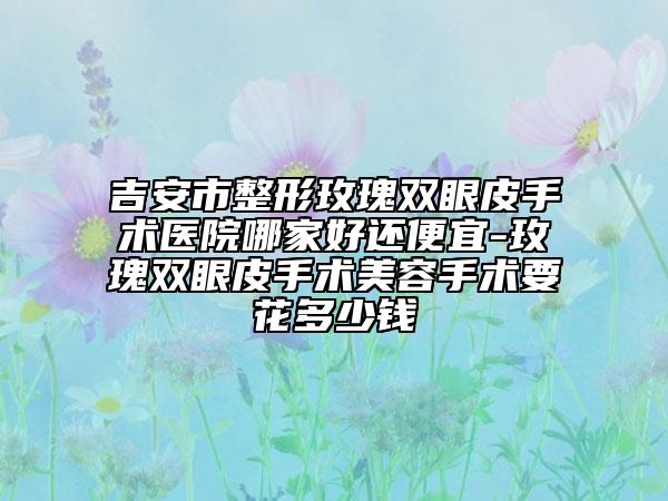 吉安市整形玫瑰雙眼皮手術(shù)醫(yī)院哪家好還便宜-玫瑰雙眼皮手術(shù)美容手術(shù)要花多少錢(qián)