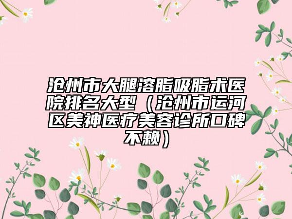 滄州市大腿溶脂吸脂術(shù)醫(yī)院排名大型（滄州市運(yùn)河區(qū)美神醫(yī)療美容診所口碑不賴(lài)）