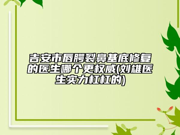 吉安市唇腭裂鼻基底修復(fù)的醫(yī)生哪個(gè)更權(quán)威(劉雄醫(yī)生實(shí)力杠杠的)