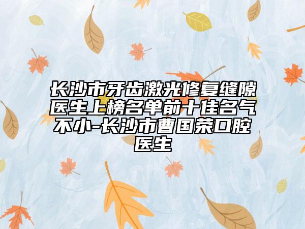 長沙市牙齒激光修復(fù)縫隙醫(yī)生上榜名單前十佳名氣不小-長沙市曹國榮口腔醫(yī)生