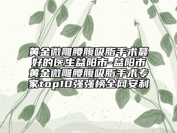 黃金微雕腰腹吸脂手術(shù)蕞好的醫(yī)生益陽(yáng)市-益陽(yáng)市黃金微雕腰腹吸脂手術(shù)專(zhuān)家top10強(qiáng)強(qiáng)榜全網(wǎng)安利