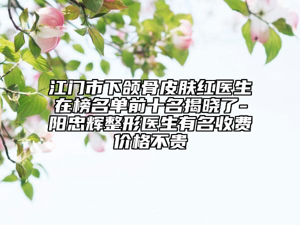 江門市下頜骨皮膚紅醫(yī)生在榜名單前十名揭曉了-陽忠輝整形醫(yī)生有名收費價格不貴