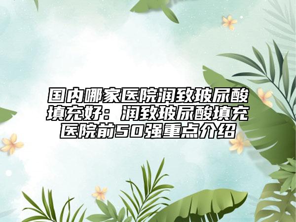 國內(nèi)哪家醫(yī)院潤致玻尿酸填充好：潤致玻尿酸填充醫(yī)院前50強(qiáng)重點(diǎn)介紹