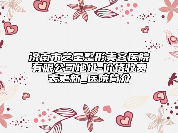 濟南市藝星整形美容醫(yī)院有限公司地址-價格收費表更新_醫(yī)院簡介