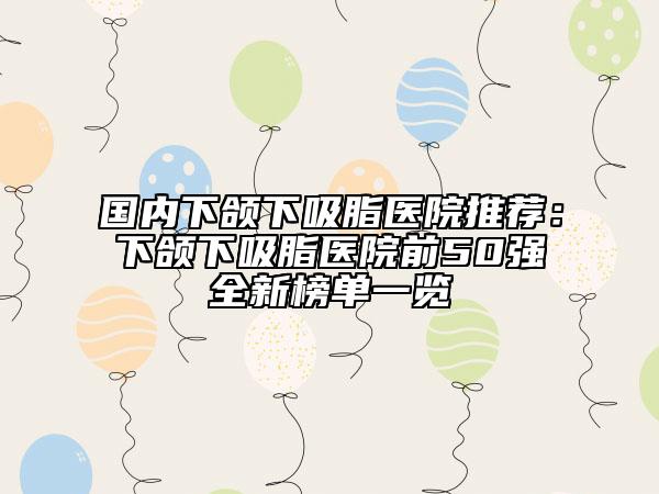 國內下頜下吸脂醫(yī)院推薦：下頜下吸脂醫(yī)院前50強全新榜單一覽