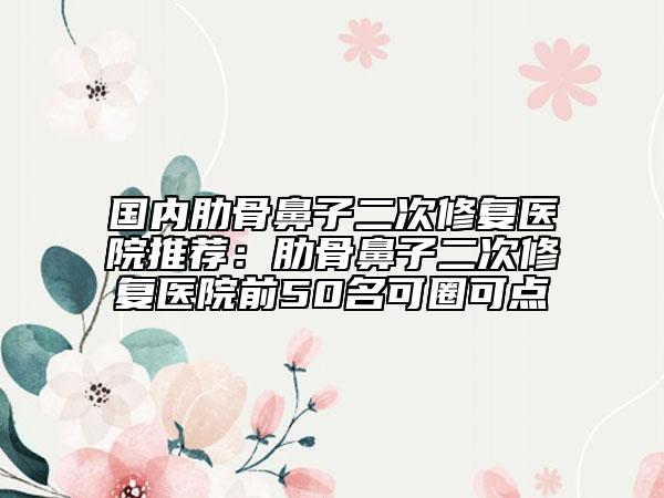 國內肋骨鼻子二次修復醫(yī)院推薦：肋骨鼻子二次修復醫(yī)院前50名可圈可點