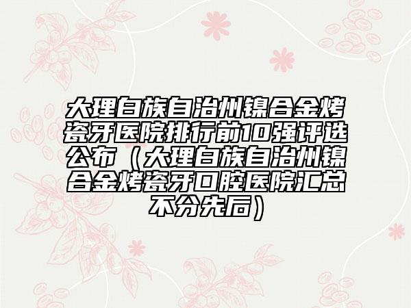 大理白族自治州鎳合金烤瓷牙醫(yī)院排行前10強(qiáng)評選公布（大理白族自治州鎳合金烤瓷牙口腔醫(yī)院匯總不分先后）