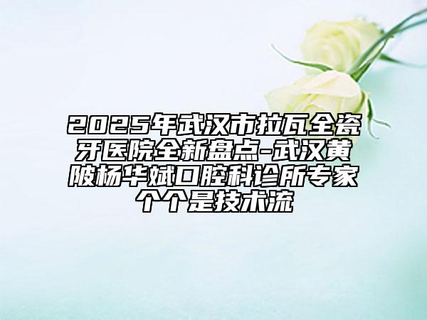 2025年武漢市拉瓦全瓷牙醫(yī)院全新盤點(diǎn)-武漢黃陂楊華斌口腔科診所專家個(gè)個(gè)是技術(shù)流