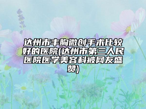 達州市豐胸微創(chuàng)手術(shù)比較好的醫(yī)院(達州市第三人民醫(yī)院醫(yī)學(xué)美容科被網(wǎng)友盛贊)