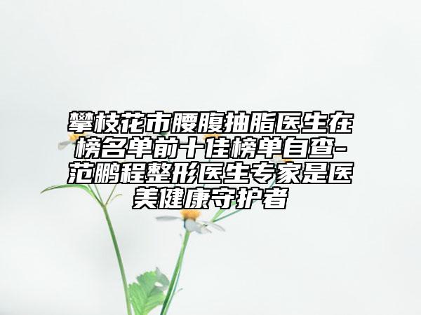 攀枝花市腰腹抽脂醫(yī)生在榜名單前十佳榜單自查-范鵬程整形醫(yī)生專家是醫(yī)美健康守護(hù)者