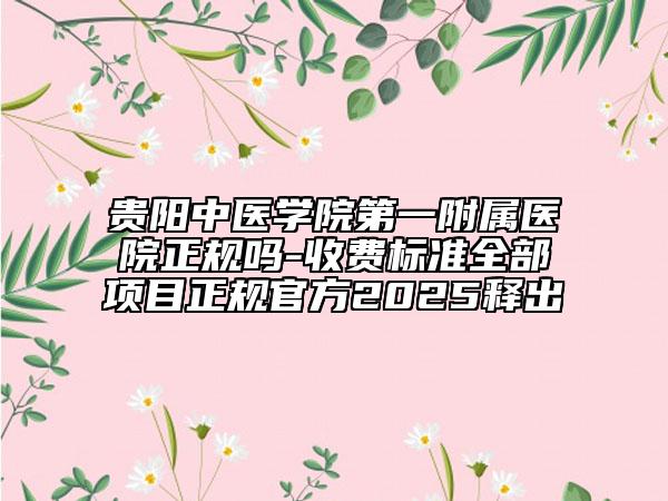 貴陽中醫(yī)學院第一附屬醫(yī)院正規(guī)嗎-收費標準全部項目正規(guī)官方2025釋出