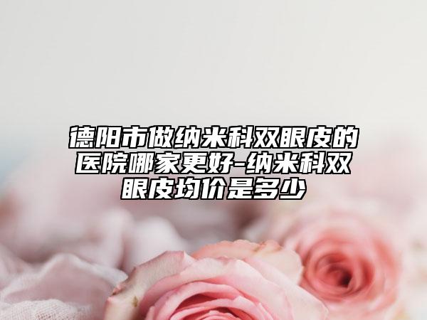 德陽市做納米科雙眼皮的醫(yī)院哪家更好-納米科雙眼皮均價(jià)是多少