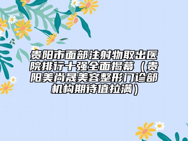 貴陽(yáng)市面部注射物取出醫(yī)院排行十強(qiáng)全面揭幕（貴陽(yáng)美尚晟美容整形門診部機(jī)構(gòu)期待值拉滿）