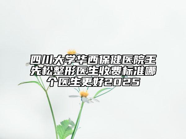 四川大學(xué)華西保健醫(yī)院王先松整形醫(yī)生收費標(biāo)準(zhǔn)哪個醫(yī)生更好2025
