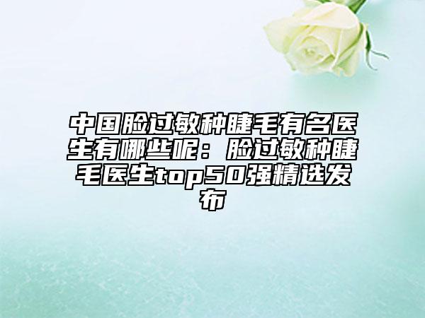 中國(guó)臉過(guò)敏種睫毛有名醫(yī)生有哪些呢：臉過(guò)敏種睫毛醫(yī)生top50強(qiáng)精選發(fā)布