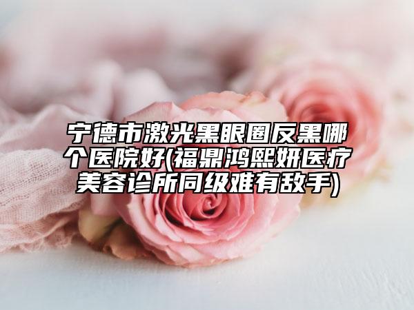 寧德市激光黑眼圈反黑哪個(gè)醫(yī)院好(福鼎鴻熙妍醫(yī)療美容診所同級(jí)難有敵手)