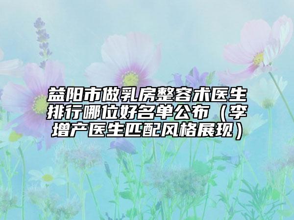 益陽市做乳房整容術醫(yī)生排行哪位好名單公布（李增產醫(yī)生匹配風格展現(xiàn)）