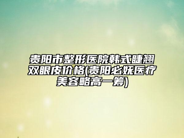 貴陽市整形醫(yī)院韓式睫翹雙眼皮價(jià)格(貴陽必嫵醫(yī)療美容略高一籌)