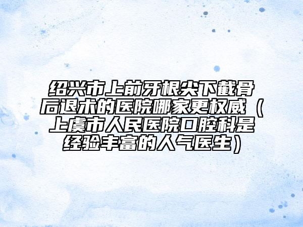 紹興市上前牙根尖下截骨后退術(shù)的醫(yī)院哪家更權(quán)威（上虞市人民醫(yī)院口腔科是經(jīng)驗豐富的人氣醫(yī)生）