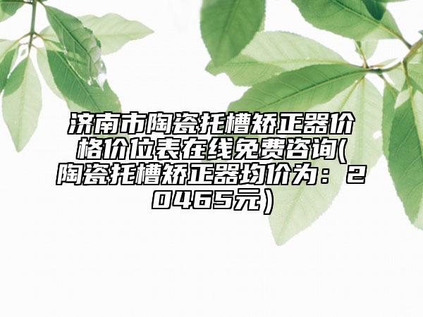 濟南市陶瓷托槽矯正器價格價位表在線免費咨詢(陶瓷托槽矯正器均價為：20465元）