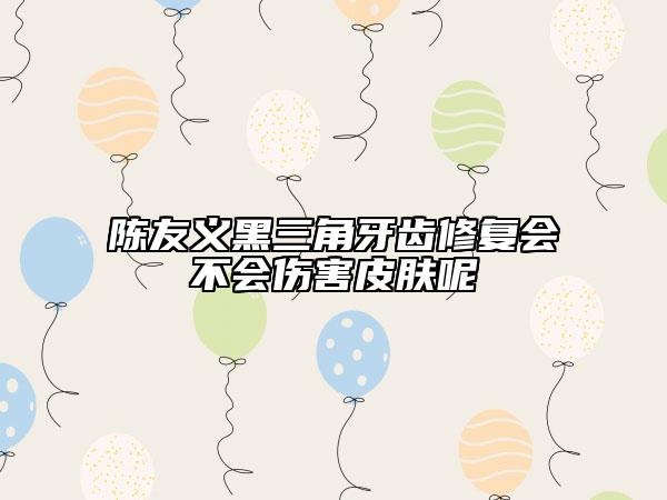 陳友義黑三角牙齒修復(fù)會不會傷害皮膚呢