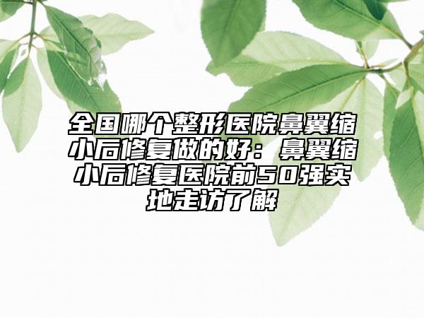 全國哪個整形醫(yī)院鼻翼縮小后修復做的好：鼻翼縮小后修復醫(yī)院前50強實地走訪了解