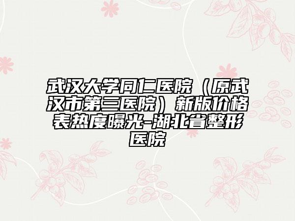 武漢大學同仁醫(yī)院（原武漢市第三醫(yī)院）新版價格表熱度曝光-湖北省整形醫(yī)院