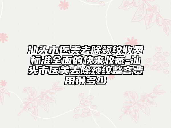 汕頭市醫(yī)美去除頸紋收費(fèi)標(biāo)準(zhǔn)全面的快來(lái)收藏-汕頭市醫(yī)美去除頸紋整容費(fèi)用得多少