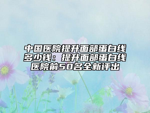中國醫(yī)院提升面部蛋白線多少錢：提升面部蛋白線醫(yī)院前50名全新評出