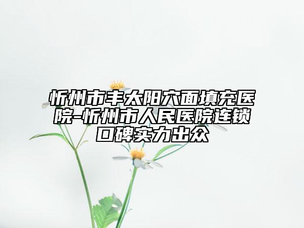 忻州市豐太陽(yáng)穴面填充醫(yī)院-忻州市人民醫(yī)院連鎖口碑實(shí)力出眾