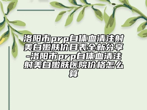 洛陽(yáng)市prp自體血清注射美白嫩膚價(jià)目表全新分享-洛陽(yáng)市prp自體血清注射美白嫩膚醫(yī)院價(jià)格怎么算
