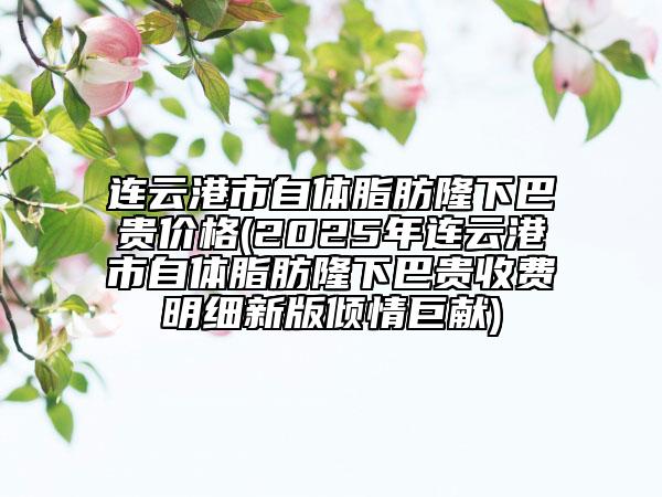連云港市自體脂肪隆下巴貴價格(2025年連云港市自體脂肪隆下巴貴收費明細新版傾情巨獻)