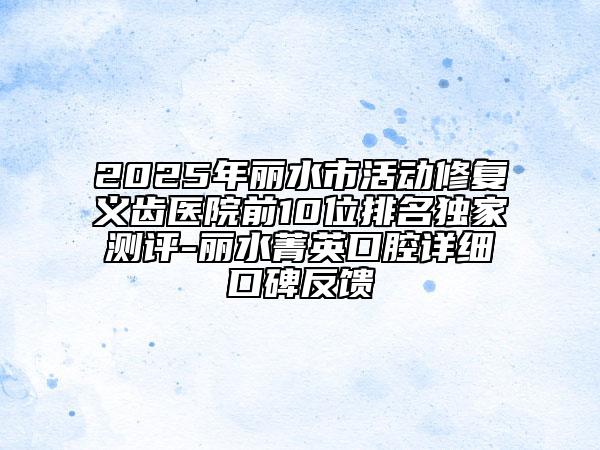 2025年麗水市活動修復(fù)義齒醫(yī)院前10位排名獨家測評-麗水菁英口腔詳細口碑反饋