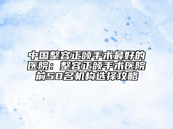 中國(guó)整容正頜手術(shù)最好的醫(yī)院：整容正頜手術(shù)醫(yī)院前50名機(jī)構(gòu)選擇攻略