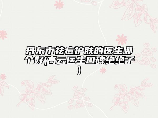 丹東市祛痘護(hù)膚的醫(yī)生哪個(gè)好(高云醫(yī)生口碑絕絕子)