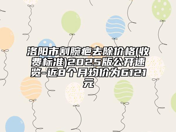 洛陽市割腕疤去除價格(收費標(biāo)準(zhǔn))2025版公開速覽-近8個月均價為6121元