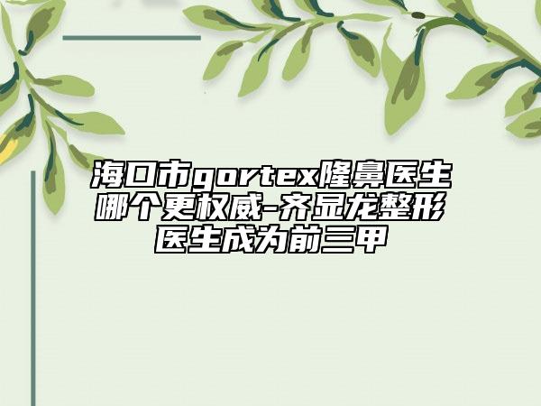 ?？谑術(shù)ortex隆鼻醫(yī)生哪個更權(quán)威-齊顯龍整形醫(yī)生成為前三甲