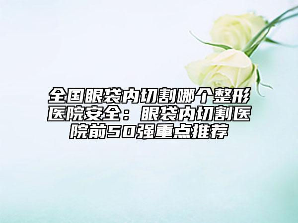 全國眼袋內(nèi)切割哪個整形醫(yī)院安全：眼袋內(nèi)切割醫(yī)院前50強重點推薦