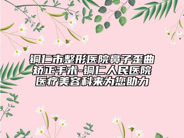 銅仁市整形醫(yī)院鼻子歪曲矯正手術(shù)-銅仁人民醫(yī)院醫(yī)療美容科來(lái)為您助力