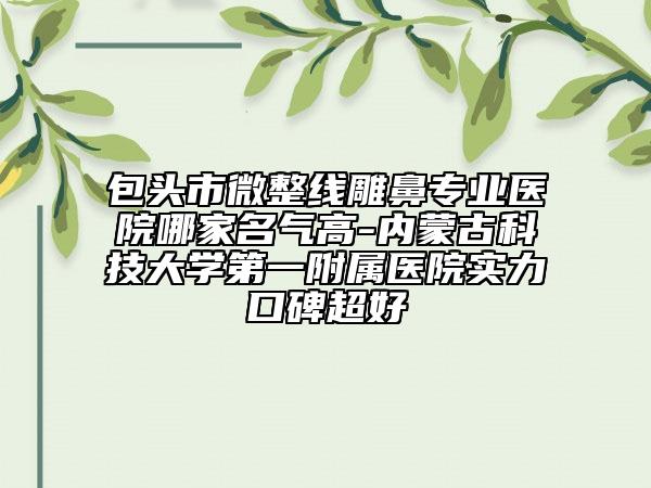 包頭市微整線雕鼻專業(yè)醫(yī)院哪家名氣高-內蒙古科技大學第一附屬醫(yī)院實力口碑超好