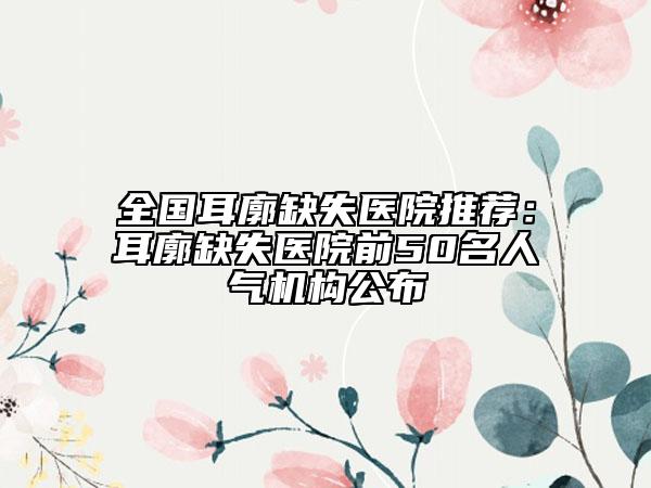 全國耳廓缺失醫(yī)院推薦：耳廓缺失醫(yī)院前50名人氣機(jī)構(gòu)公布
