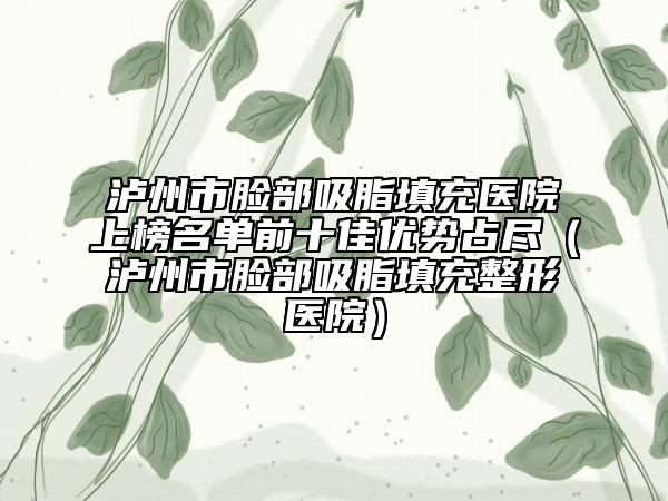 瀘州市臉部吸脂填充醫(yī)院上榜名單前十佳優(yōu)勢(shì)占盡（瀘州市臉部吸脂填充整形醫(yī)院）