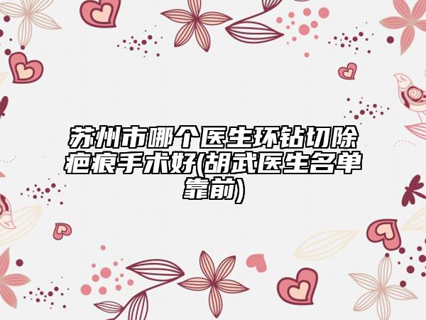 蘇州市哪個醫(yī)生環(huán)鉆切除疤痕手術好(胡武醫(yī)生名單靠前)
