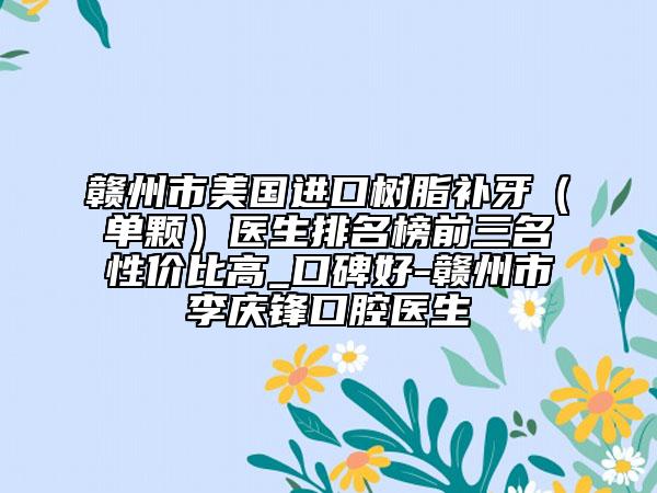 贛州市美國(guó)進(jìn)口樹(shù)脂補(bǔ)牙（單顆）醫(yī)生排名榜前三名性?xún)r(jià)比高_(dá)口碑好-贛州市李慶鋒口腔醫(yī)生