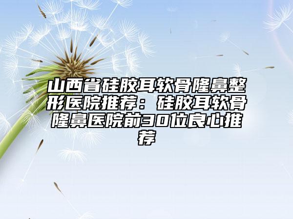 山西省硅膠耳軟骨隆鼻整形醫(yī)院推薦：硅膠耳軟骨隆鼻醫(yī)院前30位良心推薦